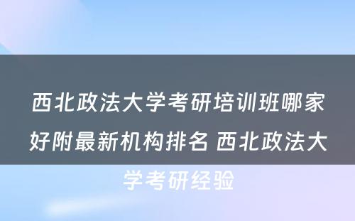 西北政法大学考研培训班哪家好附最新机构排名 西北政法大学考研经验