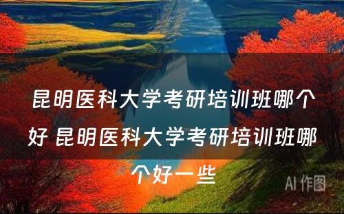 昆明医科大学考研培训班哪个好 昆明医科大学考研培训班哪个好一些