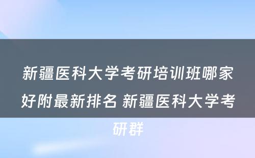 新疆医科大学考研培训班哪家好附最新排名 新疆医科大学考研群