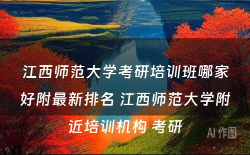 江西师范大学考研培训班哪家好附最新排名 江西师范大学附近培训机构 考研