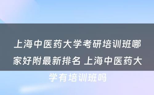 上海中医药大学考研培训班哪家好附最新排名 上海中医药大学有培训班吗