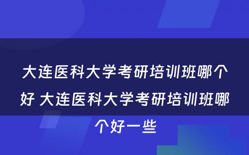 大连医科大学考研培训班哪个好 大连医科大学考研培训班哪个好一些