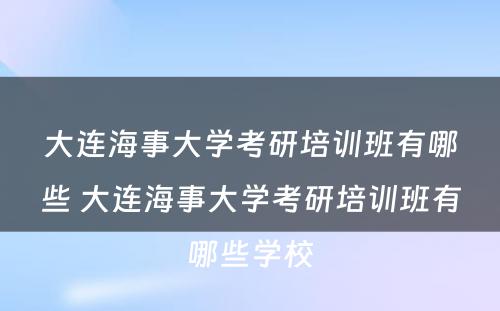 大连海事大学考研培训班有哪些 大连海事大学考研培训班有哪些学校