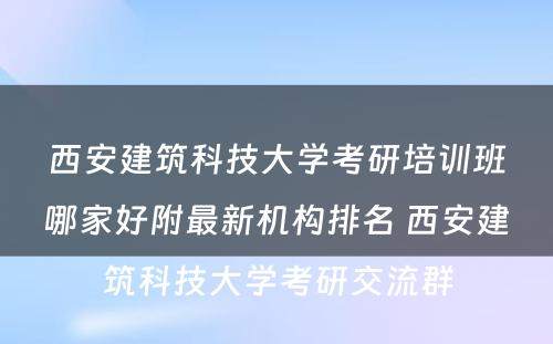 西安建筑科技大学考研培训班哪家好附最新机构排名 西安建筑科技大学考研交流群