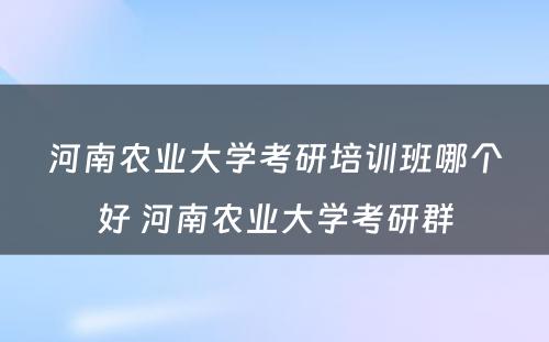 河南农业大学考研培训班哪个好 河南农业大学考研群