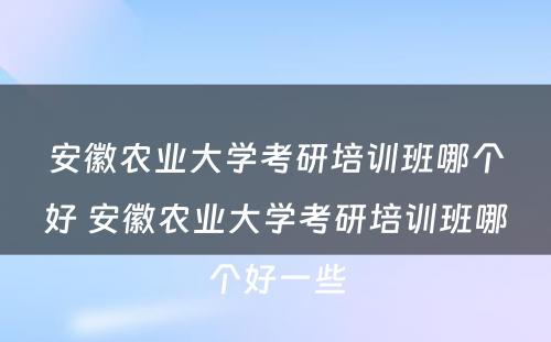 安徽农业大学考研培训班哪个好 安徽农业大学考研培训班哪个好一些