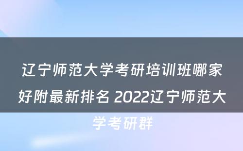 辽宁师范大学考研培训班哪家好附最新排名 2022辽宁师范大学考研群