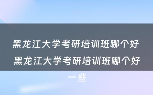 黑龙江大学考研培训班哪个好 黑龙江大学考研培训班哪个好一些