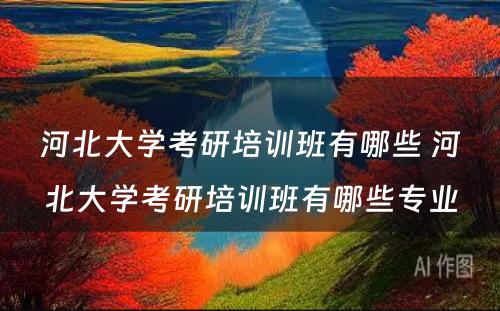 河北大学考研培训班有哪些 河北大学考研培训班有哪些专业