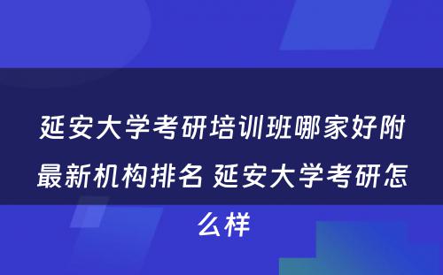 延安大学考研培训班哪家好附最新机构排名 延安大学考研怎么样