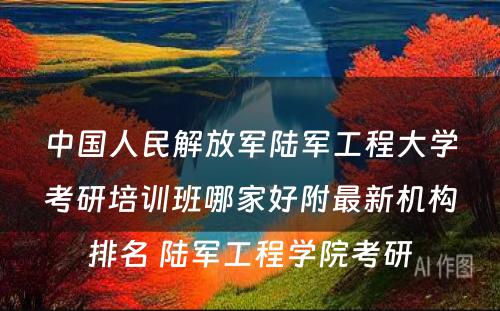 中国人民解放军陆军工程大学考研培训班哪家好附最新机构排名 陆军工程学院考研