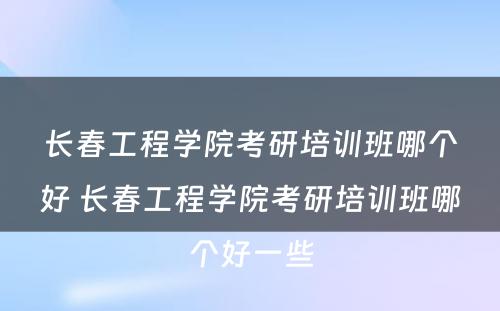 长春工程学院考研培训班哪个好 长春工程学院考研培训班哪个好一些