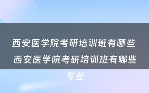 西安医学院考研培训班有哪些 西安医学院考研培训班有哪些专业