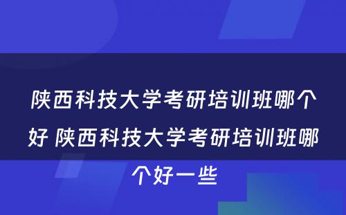 陕西科技大学考研培训班哪个好 陕西科技大学考研培训班哪个好一些