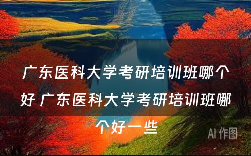 广东医科大学考研培训班哪个好 广东医科大学考研培训班哪个好一些