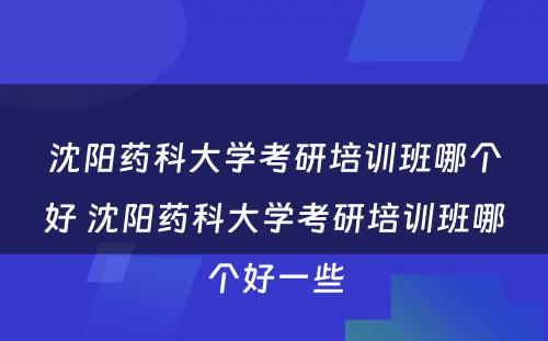 沈阳药科大学考研培训班哪个好 沈阳药科大学考研培训班哪个好一些