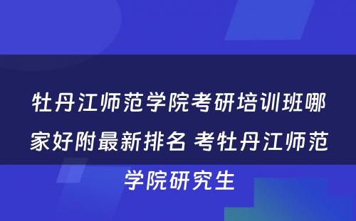 牡丹江师范学院考研培训班哪家好附最新排名 考牡丹江师范学院研究生