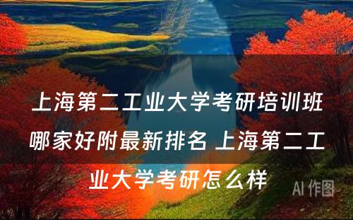 上海第二工业大学考研培训班哪家好附最新排名 上海第二工业大学考研怎么样