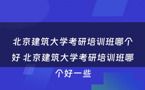 北京建筑大学考研培训班哪个好 北京建筑大学考研培训班哪个好一些