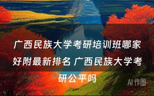 广西民族大学考研培训班哪家好附最新排名 广西民族大学考研公平吗