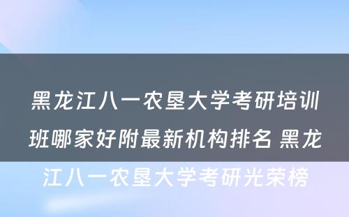 黑龙江八一农垦大学考研培训班哪家好附最新机构排名 黑龙江八一农垦大学考研光荣榜