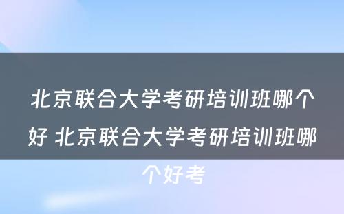 北京联合大学考研培训班哪个好 北京联合大学考研培训班哪个好考