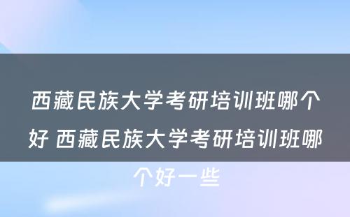 西藏民族大学考研培训班哪个好 西藏民族大学考研培训班哪个好一些