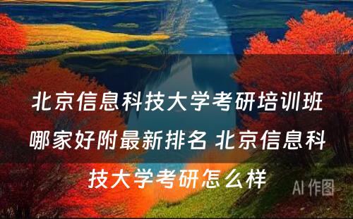 北京信息科技大学考研培训班哪家好附最新排名 北京信息科技大学考研怎么样