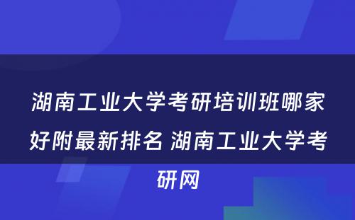 湖南工业大学考研培训班哪家好附最新排名 湖南工业大学考研网