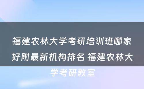 福建农林大学考研培训班哪家好附最新机构排名 福建农林大学考研教室