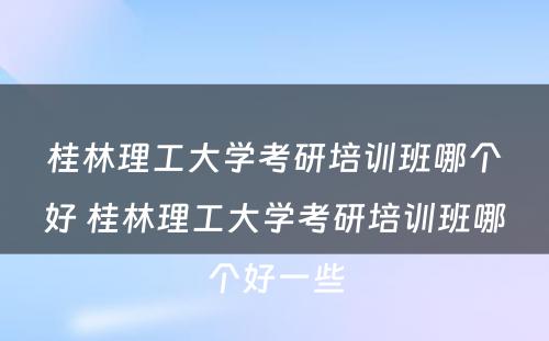 桂林理工大学考研培训班哪个好 桂林理工大学考研培训班哪个好一些