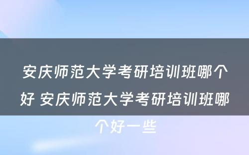 安庆师范大学考研培训班哪个好 安庆师范大学考研培训班哪个好一些