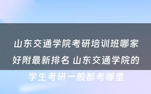 山东交通学院考研培训班哪家好附最新排名 山东交通学院的学生考研一般都考哪里