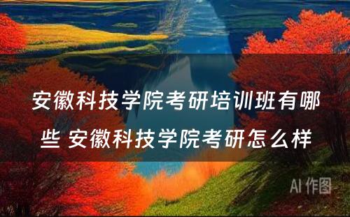 安徽科技学院考研培训班有哪些 安徽科技学院考研怎么样