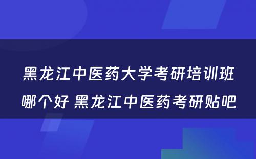 黑龙江中医药大学考研培训班哪个好 黑龙江中医药考研贴吧