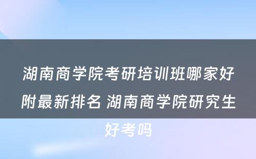 湖南商学院考研培训班哪家好附最新排名 湖南商学院研究生好考吗