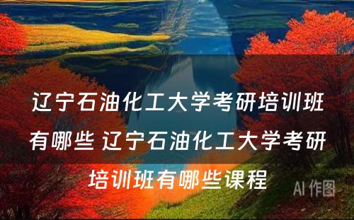 辽宁石油化工大学考研培训班有哪些 辽宁石油化工大学考研培训班有哪些课程