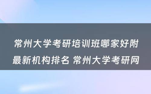 常州大学考研培训班哪家好附最新机构排名 常州大学考研网