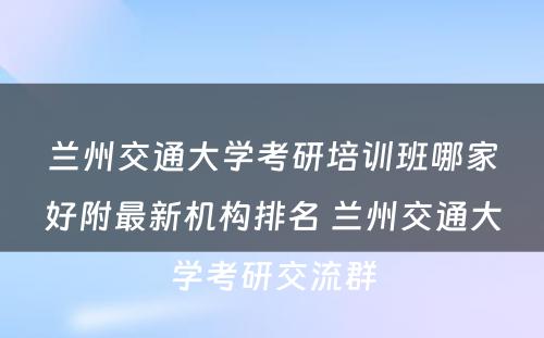 兰州交通大学考研培训班哪家好附最新机构排名 兰州交通大学考研交流群