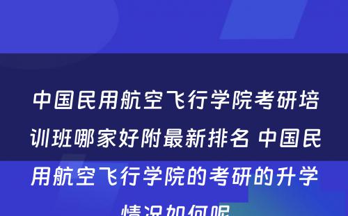 中国民用航空飞行学院考研培训班哪家好附最新排名 中国民用航空飞行学院的考研的升学情况如何呢