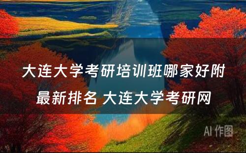 大连大学考研培训班哪家好附最新排名 大连大学考研网