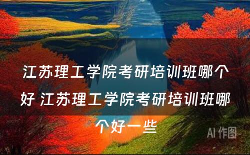 江苏理工学院考研培训班哪个好 江苏理工学院考研培训班哪个好一些