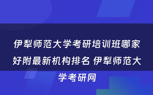 伊犁师范大学考研培训班哪家好附最新机构排名 伊犁师范大学考研网