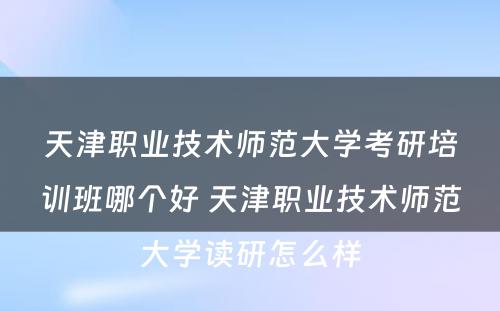 天津职业技术师范大学考研培训班哪个好 天津职业技术师范大学读研怎么样