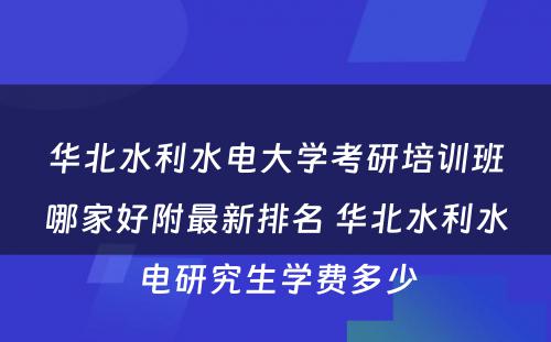 华北水利水电大学考研培训班哪家好附最新排名 华北水利水电研究生学费多少