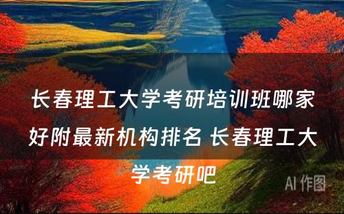 长春理工大学考研培训班哪家好附最新机构排名 长春理工大学考研吧