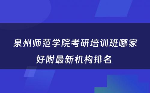 泉州师范学院考研培训班哪家好附最新机构排名 