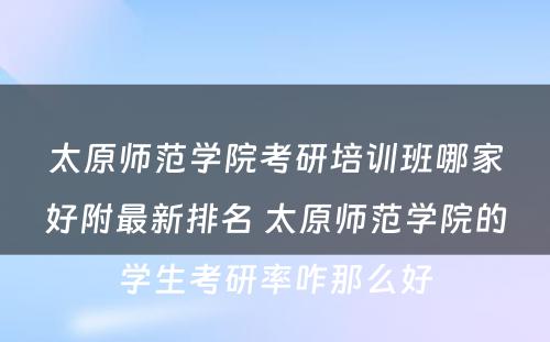 太原师范学院考研培训班哪家好附最新排名 太原师范学院的学生考研率咋那么好