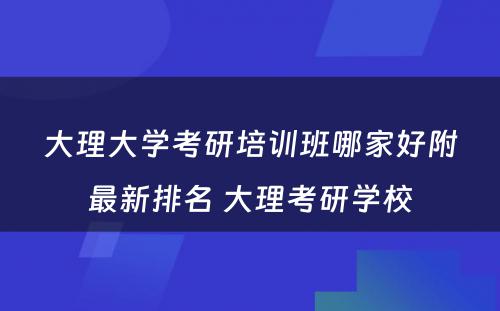 大理大学考研培训班哪家好附最新排名 大理考研学校