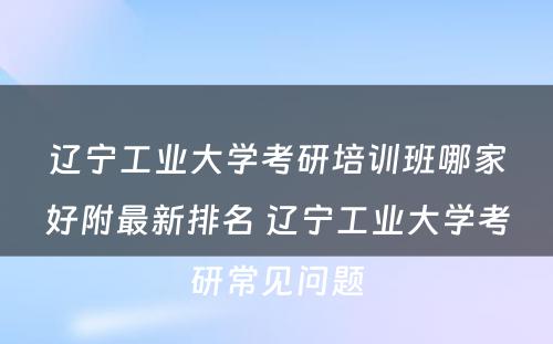 辽宁工业大学考研培训班哪家好附最新排名 辽宁工业大学考研常见问题